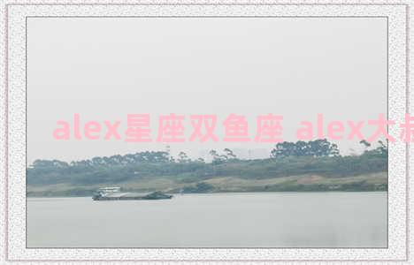 alex星座双鱼座 alex大叔双鱼座